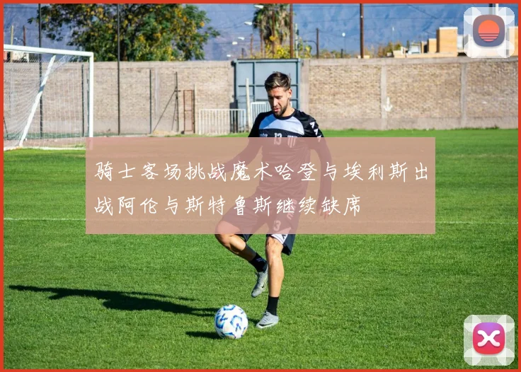 骑士客场挑战魔术哈登与埃利斯出战阿伦与斯特鲁斯继续缺席