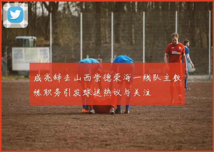 成亮辞去山西崇德荣海一线队主教练职务引发球迷热议与关注