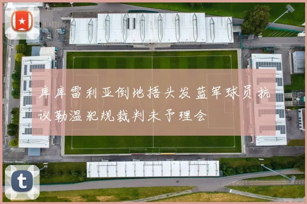 库库雷利亚倒地捂头发蓝军球员抗议勒温犯规裁判未予理会