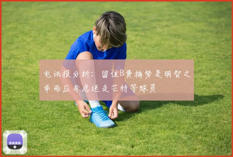 电讯报分析：留住B费梅努是明智之举而应考虑送走芒特等球员
