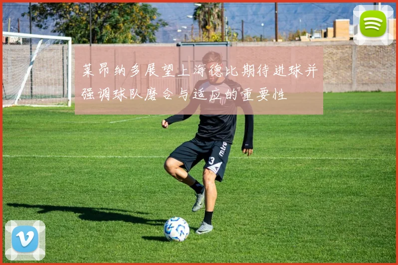莱昂纳多展望上海德比期待进球并强调球队磨合与适应的重要性