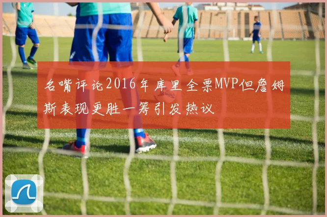 名嘴评论2016年库里全票MVP但詹姆斯表现更胜一筹引发热议