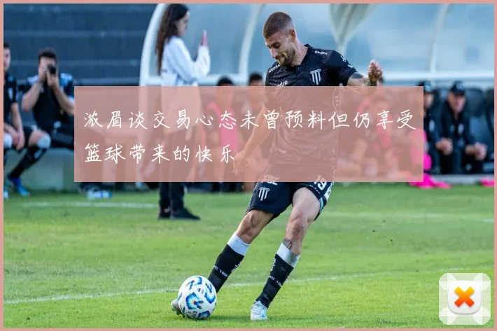浓眉谈交易心态未曾预料但仍享受篮球带来的快乐