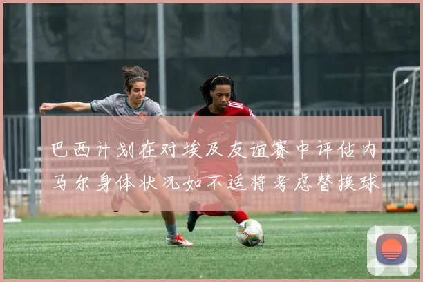 巴西计划在对埃及友谊赛中评估内马尔身体状况如不适将考虑替换球员