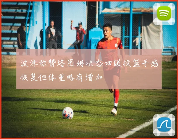 波津称赞塔图姆状态回暖投篮手感恢复但体重略有增加