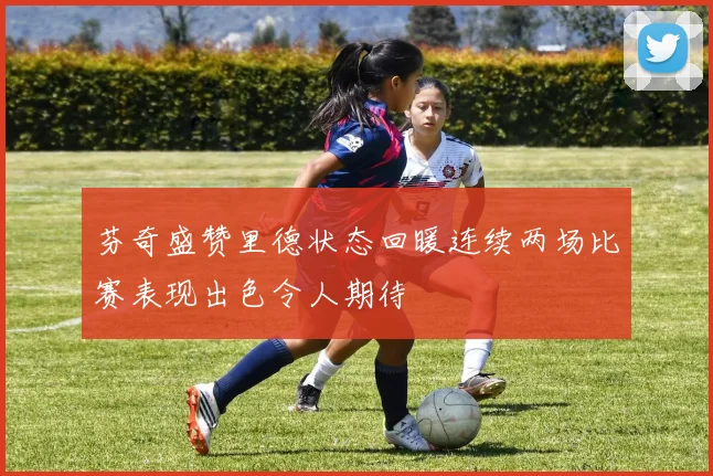 芬奇盛赞里德状态回暖连续两场比赛表现出色令人期待