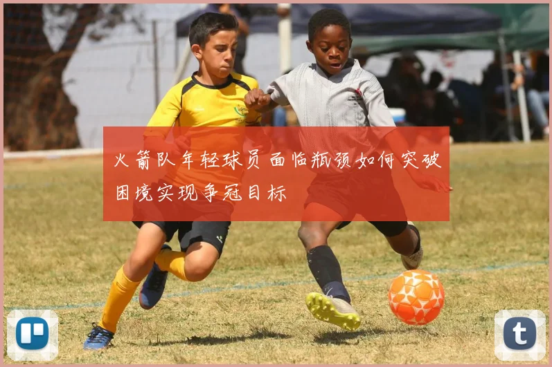 火箭队年轻球员面临瓶颈如何突破困境实现争冠目标