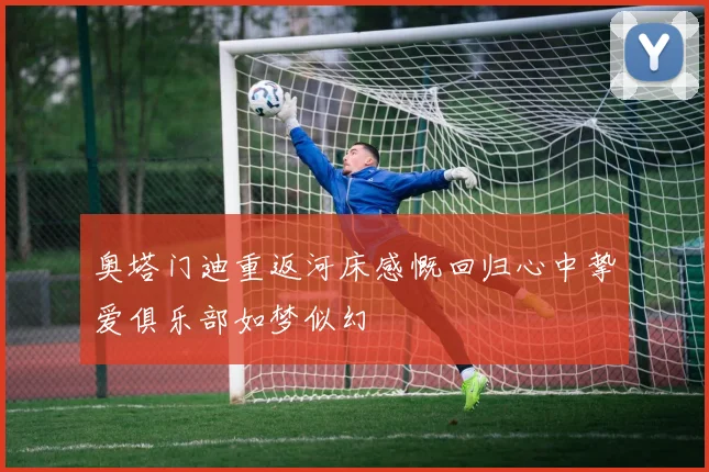 奥塔门迪重返河床感慨回归心中挚爱俱乐部如梦似幻