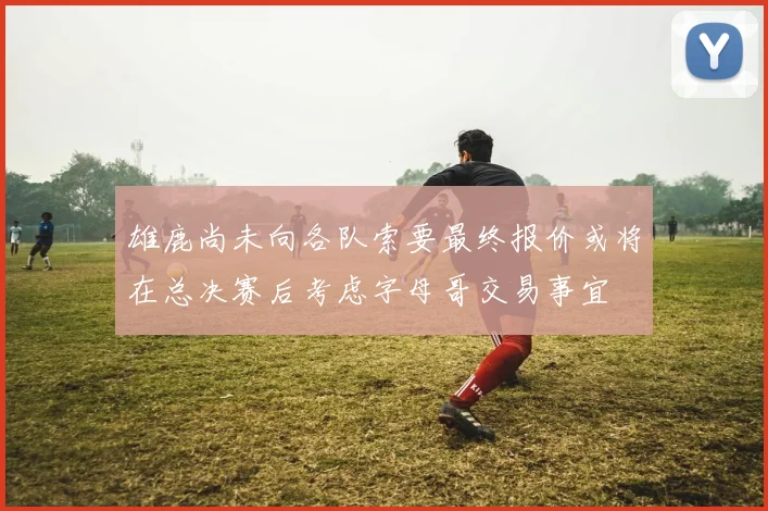 雄鹿尚未向各队索要最终报价或将在总决赛后考虑字母哥交易事宜