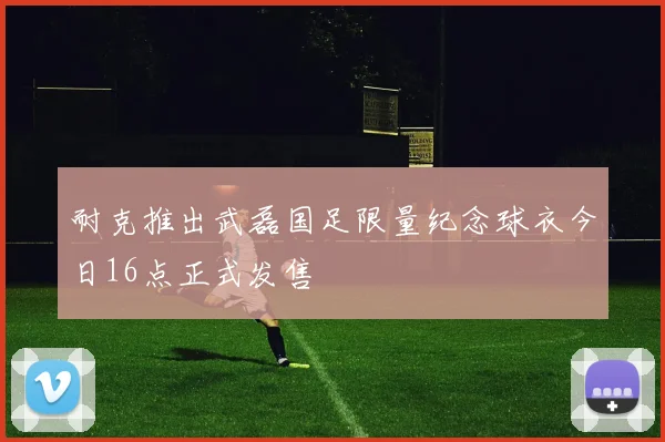 耐克推出武磊国足限量纪念球衣今日16点正式发售