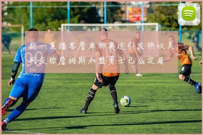 新一集播客詹库聊奥运引发热议美网友称詹姆斯加盟勇士已成定局