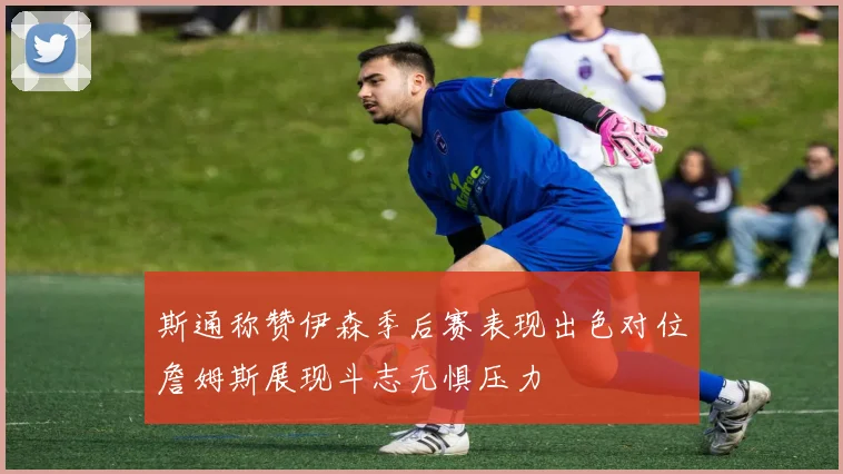 斯通称赞伊森季后赛表现出色对位詹姆斯展现斗志无惧压力