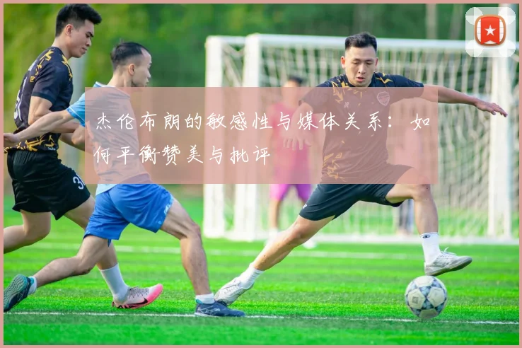 杰伦布朗的敏感性与媒体关系：如何平衡赞美与批评