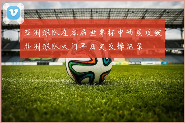 亚洲球队在本届世界杯中两度攻破非洲球队大门平历史交锋记录