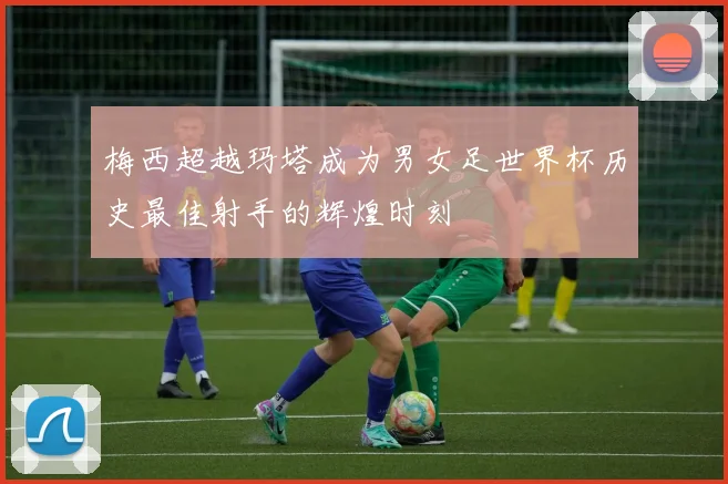 梅西超越玛塔成为男女足世界杯历史最佳射手的辉煌时刻