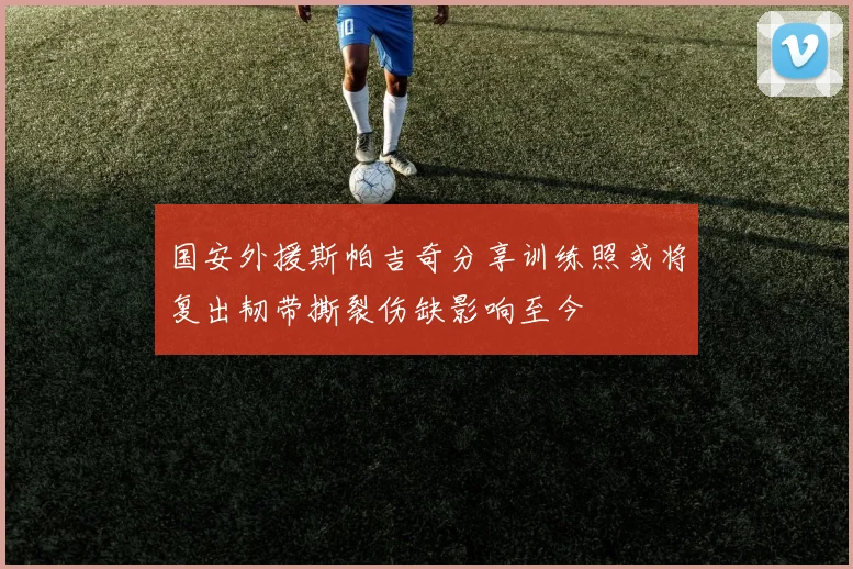 国安外援斯帕吉奇分享训练照或将复出韧带撕裂伤缺影响至今