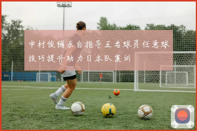 中村俊辅亲自指导五名球员任意球技巧提升助力日本队集训