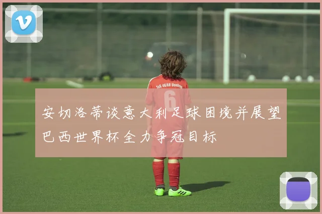 安切洛蒂谈意大利足球困境并展望巴西世界杯全力争冠目标